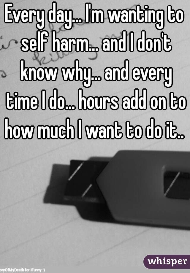 Every day... I'm wanting to self harm... and I don't know why... and every time I do... hours add on to how much I want to do it.. 