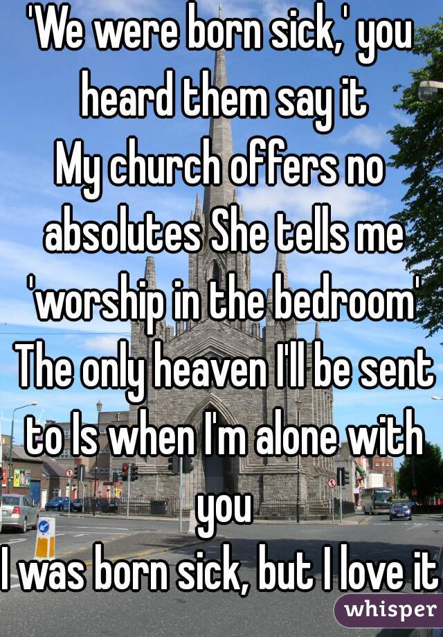 'We were born sick,' you heard them say it
My church offers no absolutes She tells me 'worship in the bedroom' The only heaven I'll be sent to Is when I'm alone with you
I was born sick, but I love it