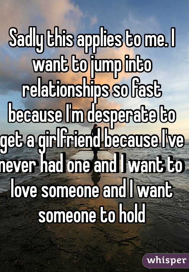 Sadly this applies to me. I want to jump into relationships so fast because I'm desperate to get a girlfriend because I've never had one and I want to love someone and I want someone to hold 