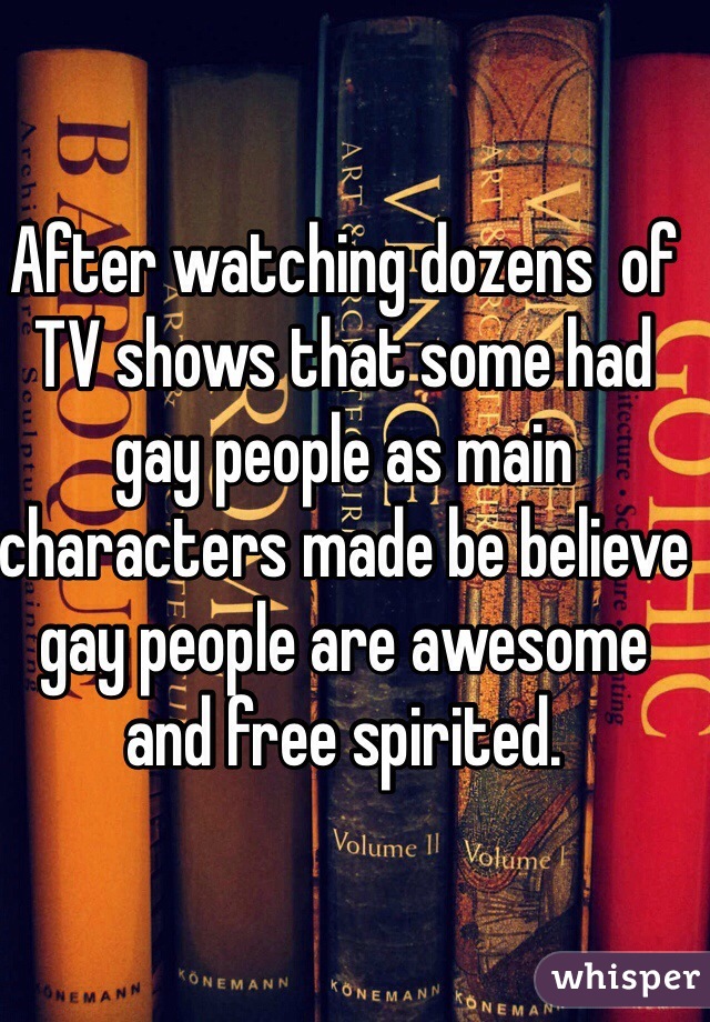 After watching dozens  of TV shows that some had gay people as main characters made be believe gay people are awesome and free spirited.