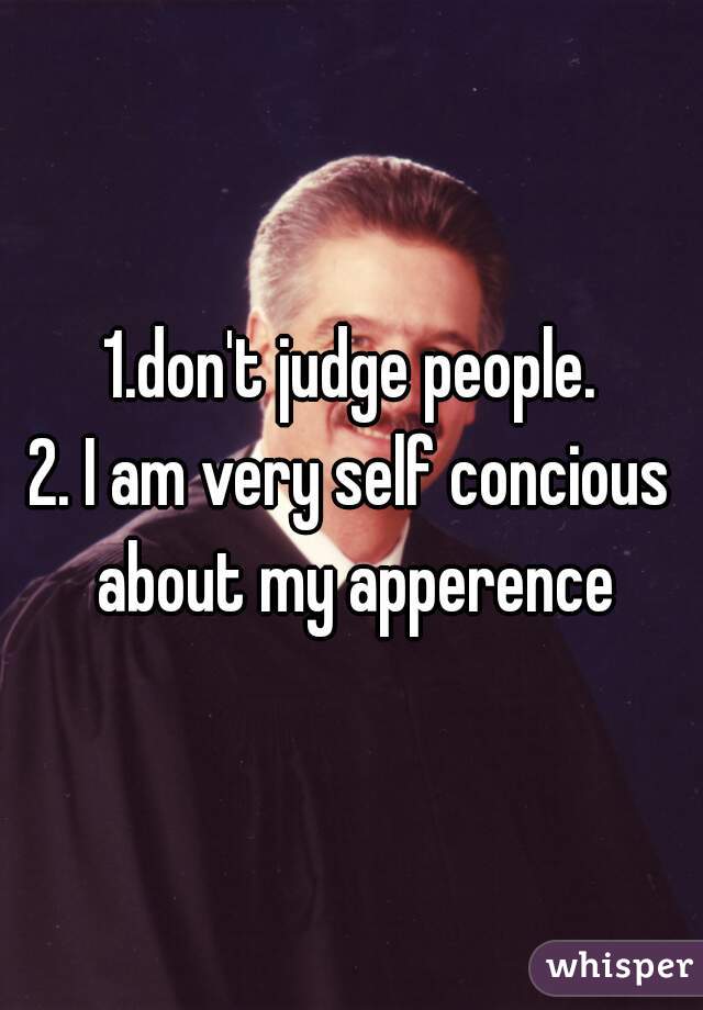 1.don't judge people.
2. I am very self concious about my apperence