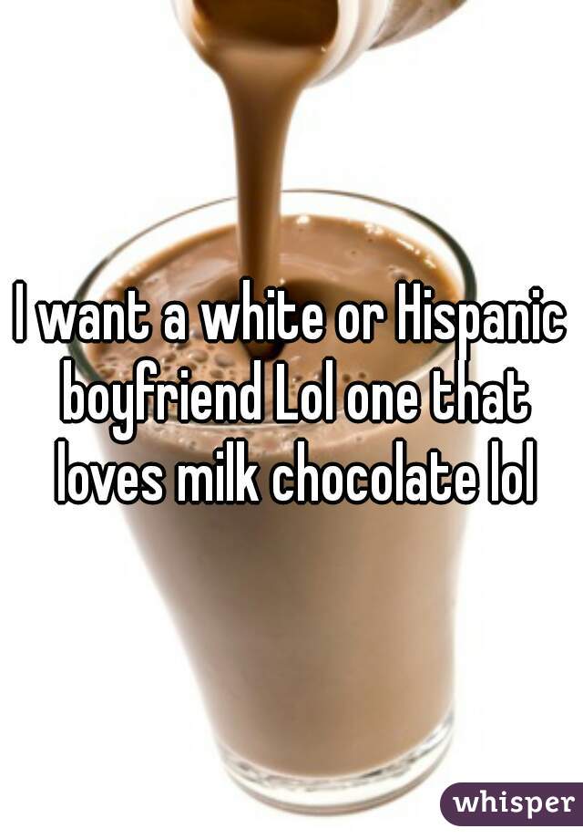 I want a white or Hispanic boyfriend Lol one that loves milk chocolate lol