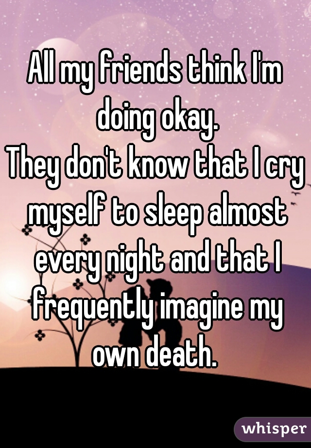 All my friends think I'm doing okay.
They don't know that I cry myself to sleep almost every night and that I frequently imagine my own death. 
