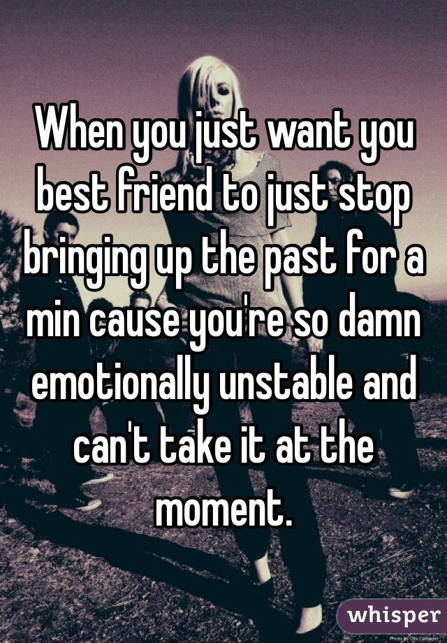 When you just want you best friend to just stop bringing up the past for a min cause you're so damn emotionally unstable and can't take it at the moment.