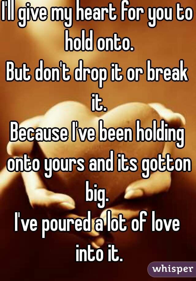 I'll give my heart for you to hold onto.
But don't drop it or break it.
Because I've been holding onto yours and its gotton big. 
I've poured a lot of love into it.