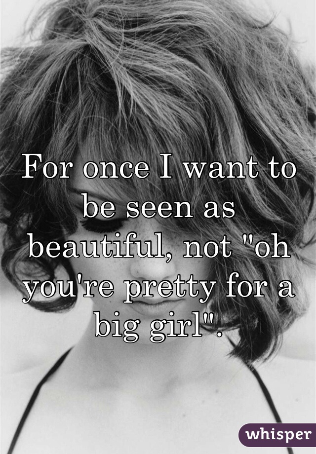 For once I want to be seen as beautiful, not "oh you're pretty for a big girl". 