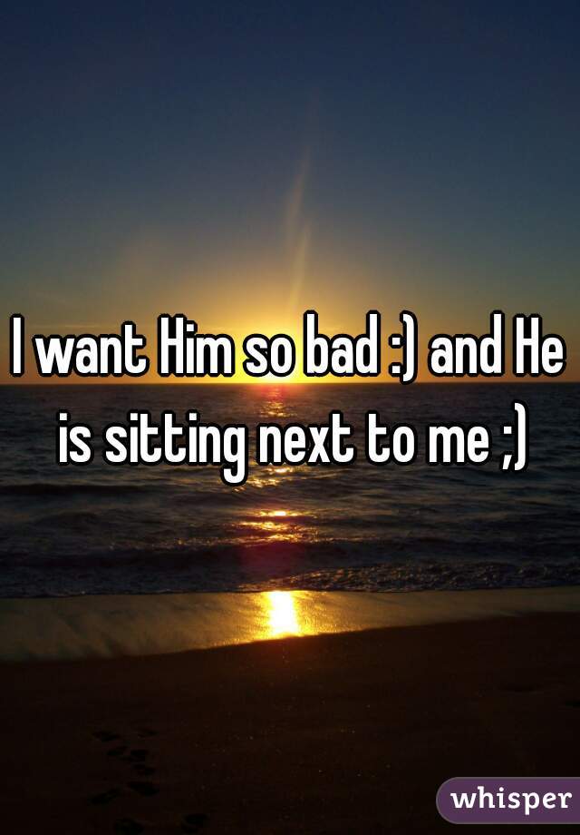 I want Him so bad :) and He is sitting next to me ;)