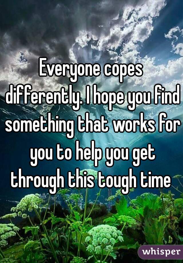 Everyone copes differently. I hope you find something that works for you to help you get through this tough time 