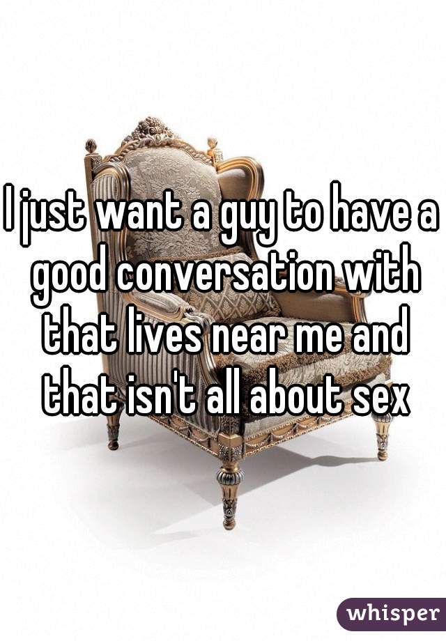 I just want a guy to have a good conversation with that lives near me and that isn't all about sex