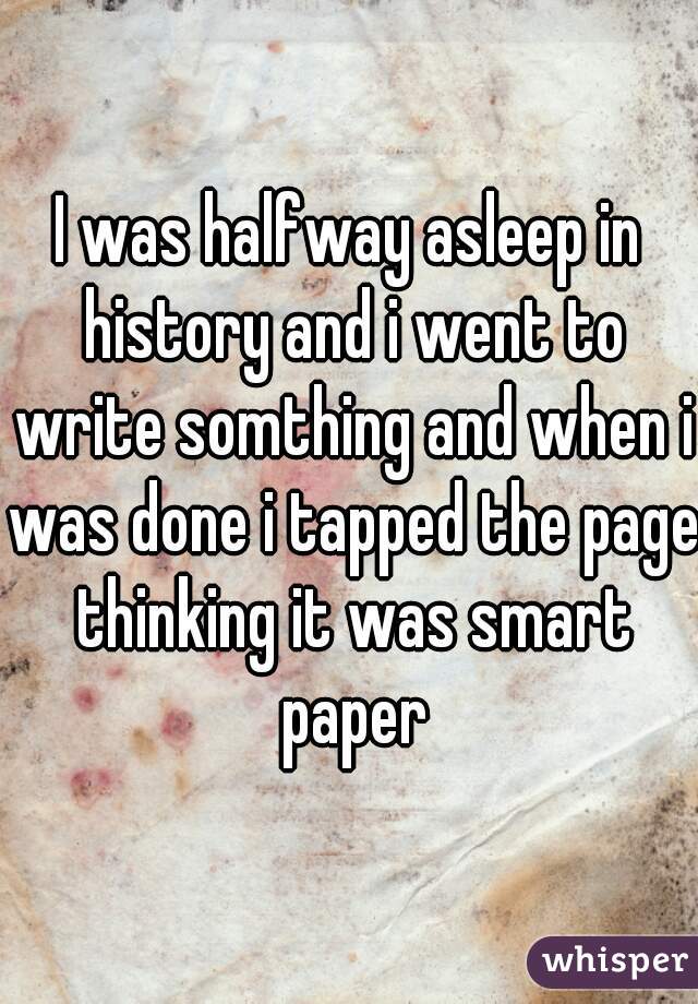 I was halfway asleep in history and i went to write somthing and when i was done i tapped the page thinking it was smart paper