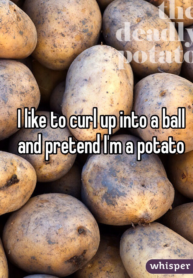 I like to curl up into a ball and pretend I'm a potato