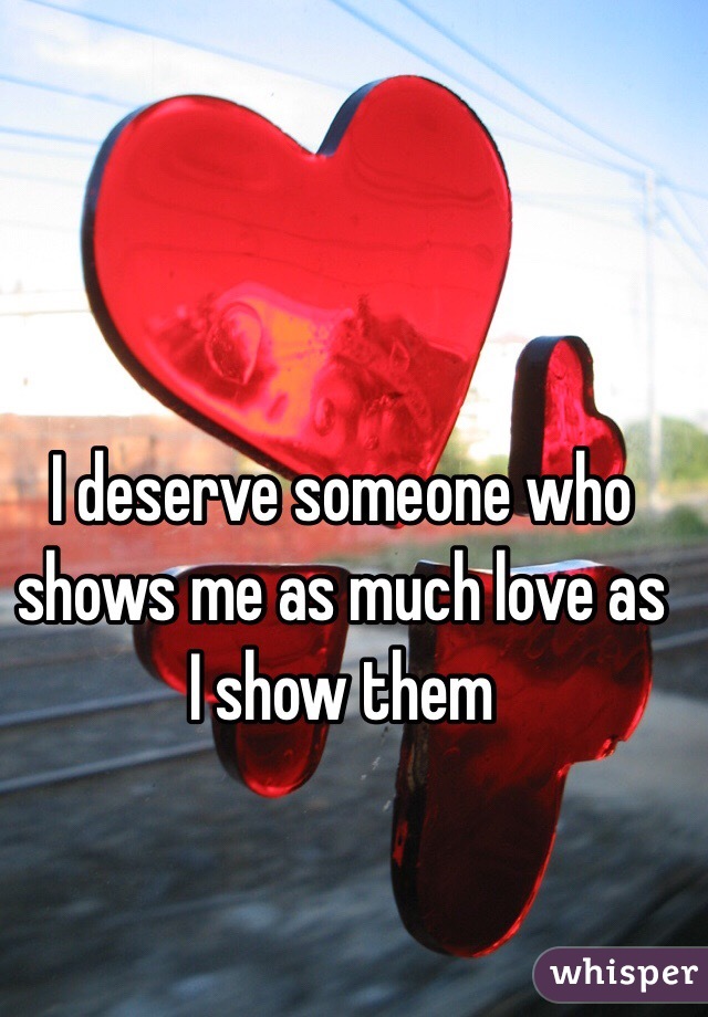 I deserve someone who shows me as much love as I show them 