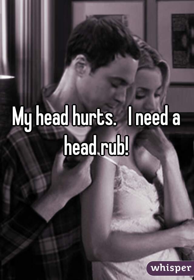 My head hurts.   I need a head rub! 