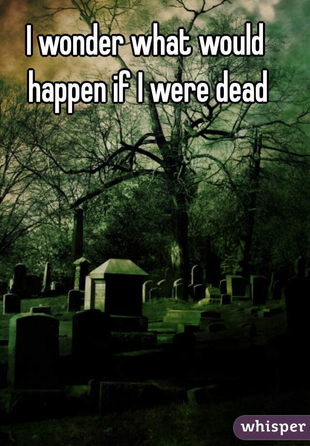 I wonder what would happen if I were dead