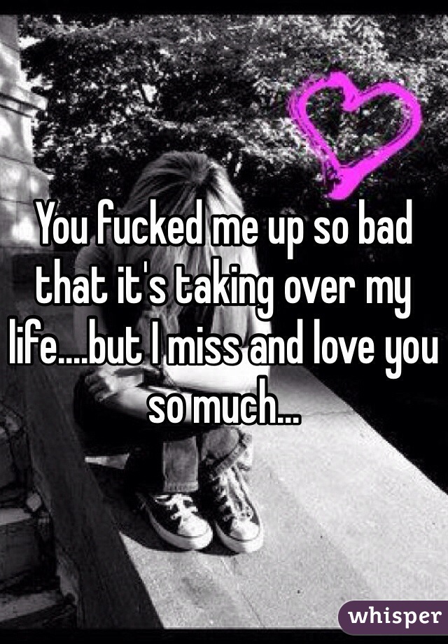 You fucked me up so bad that it's taking over my life....but I miss and love you so much...