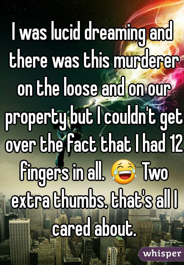 I was lucid dreaming and there was this murderer on the loose and on our property but I couldn't get over the fact that I had 12 fingers in all. 😂 Two extra thumbs. that's all I cared about.