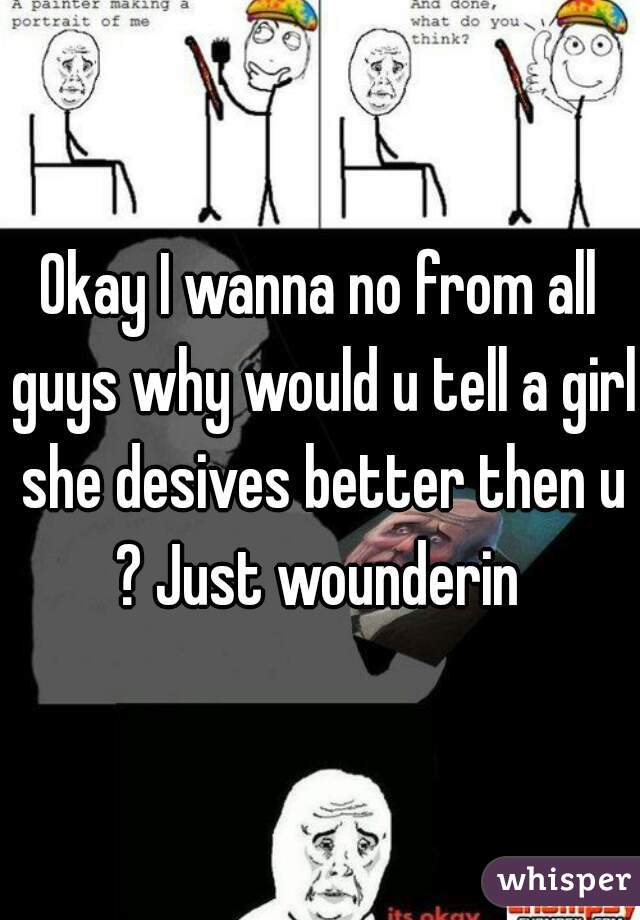 Okay I wanna no from all guys why would u tell a girl she desives better then u ? Just wounderin 