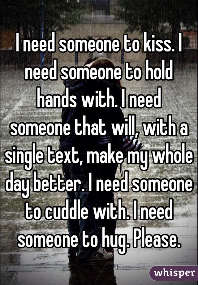 I need someone to kiss. I need someone to hold hands with. I need someone that will, with a single text, make my whole day better. I need someone to cuddle with. I need someone to hug. Please.