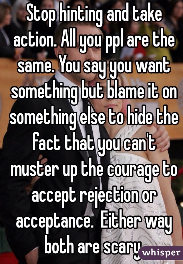 Stop hinting and take action. All you ppl are the same. You say you want something but blame it on something else to hide the fact that you can't muster up the courage to accept rejection or acceptance.  Either way both are scary. 