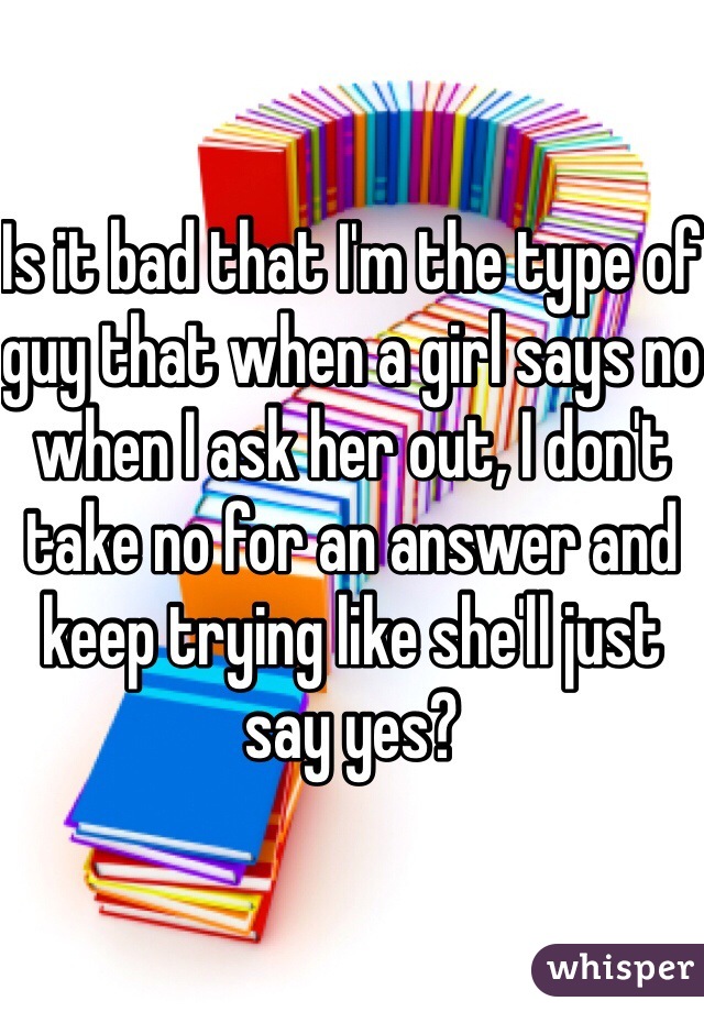 Is it bad that I'm the type of guy that when a girl says no when I ask her out, I don't take no for an answer and keep trying like she'll just say yes? 