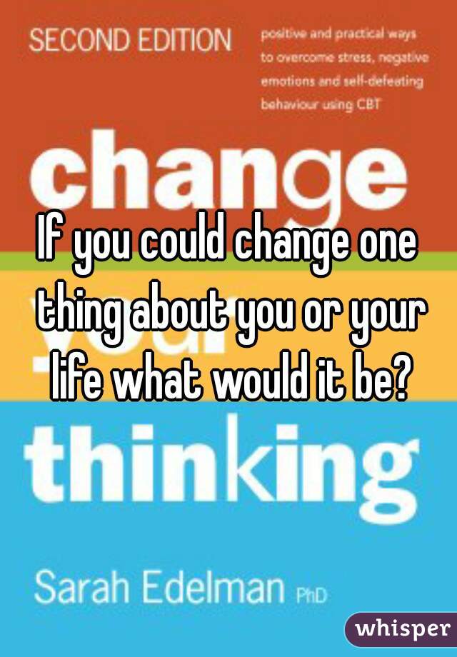 If you could change one thing about you or your life what would it be?