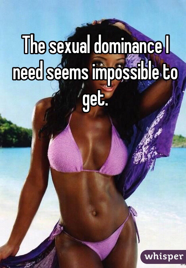 The sexual dominance I need seems impossible to get. 