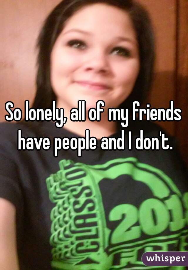 So lonely, all of my friends have people and I don't.