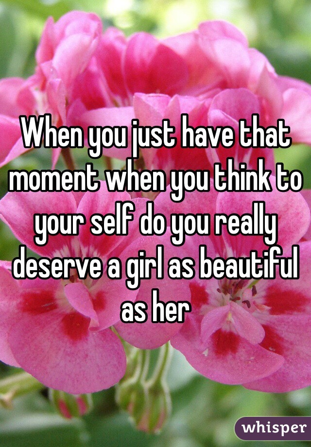 When you just have that moment when you think to your self do you really deserve a girl as beautiful as her