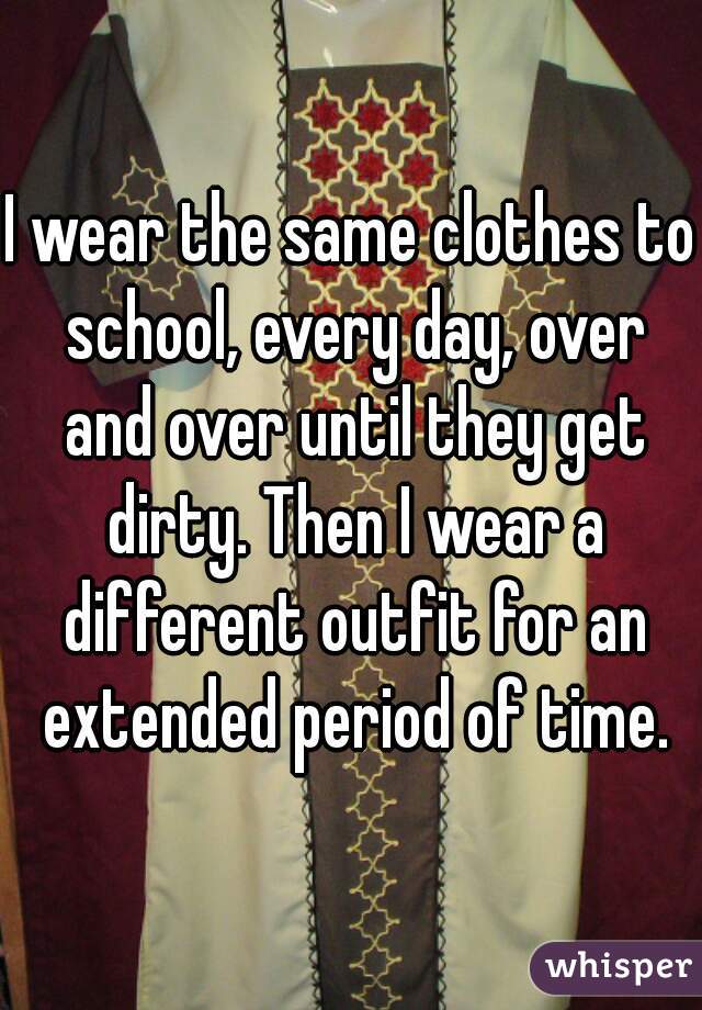 I wear the same clothes to school, every day, over and over until they get dirty. Then I wear a different outfit for an extended period of time.