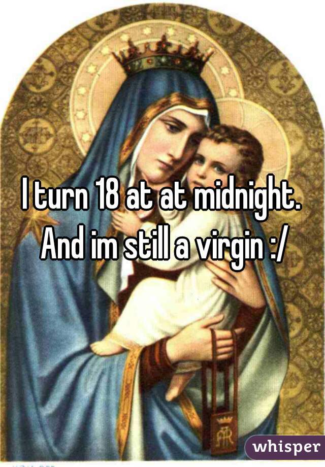 I turn 18 at at midnight. And im still a virgin :/