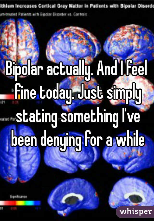 Bipolar actually. And I feel fine today. Just simply stating something I've been denying for a while