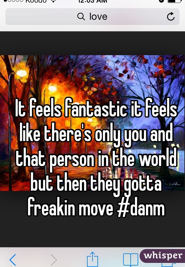 It feels fantastic it feels like there's only you and that person in the world but then they gotta freakin move #danm