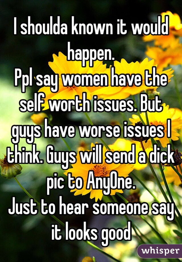 I shoulda known it would happen. 
Ppl say women have the self worth issues. But guys have worse issues I think. Guys will send a dick pic to AnyOne. 
Just to hear someone say it looks good 