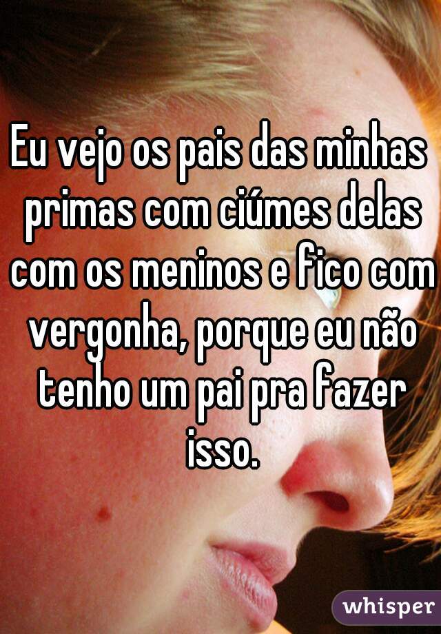 Eu vejo os pais das minhas primas com ciúmes delas com os meninos e fico com vergonha, porque eu não tenho um pai pra fazer isso.