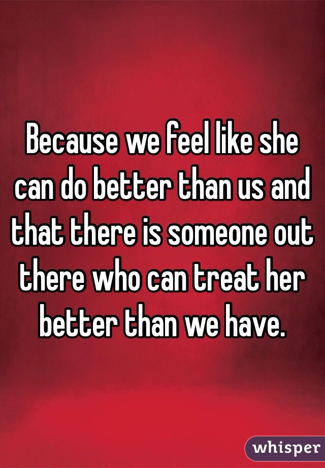 Because we feel like she can do better than us and that there is someone out there who can treat her better than we have. 