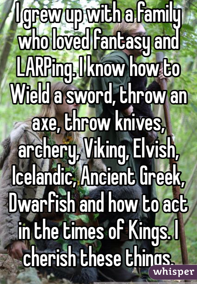 I grew up with a family who loved fantasy and LARPing. I know how to Wield a sword, throw an axe, throw knives, archery, Viking, Elvish, Icelandic, Ancient Greek, Dwarfish and how to act in the times of Kings. I cherish these things.