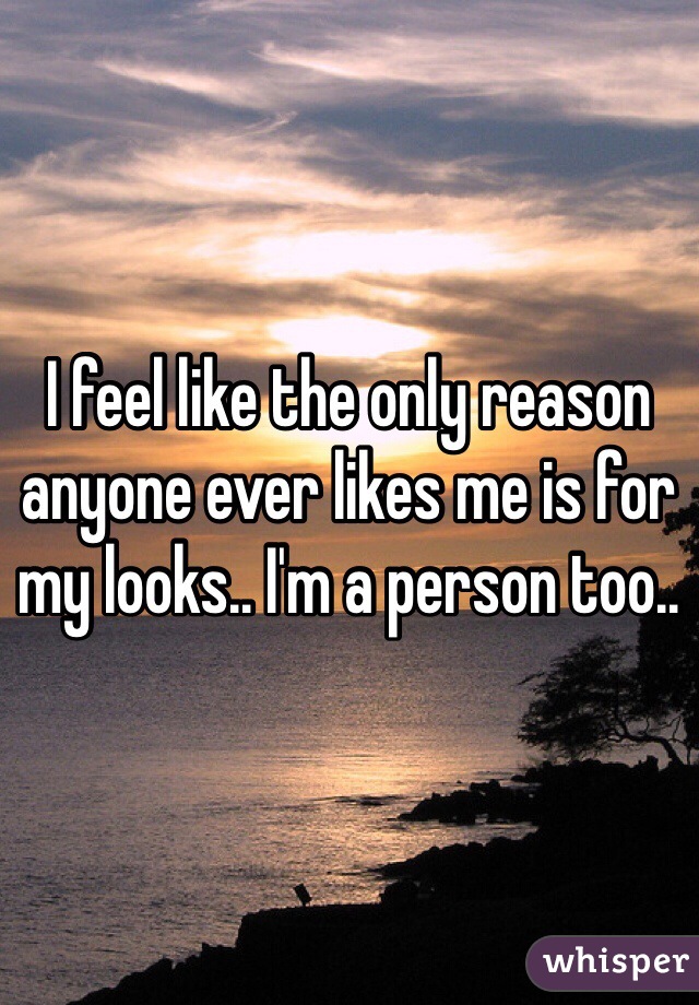 I feel like the only reason anyone ever likes me is for my looks.. I'm a person too.. 