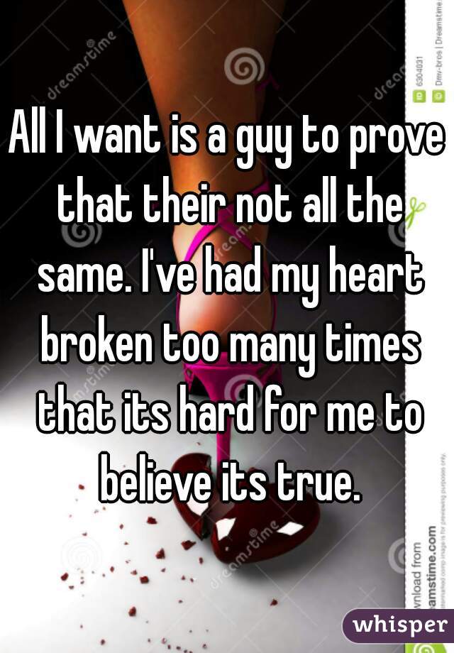 All I want is a guy to prove that their not all the same. I've had my heart broken too many times that its hard for me to believe its true.