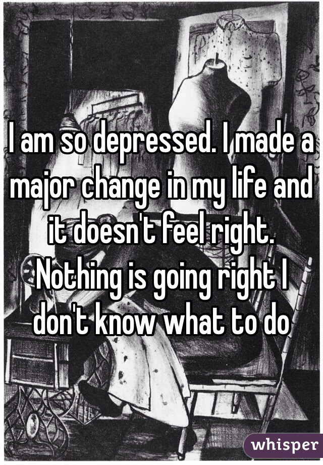 I am so depressed. I made a major change in my life and it doesn't feel right. Nothing is going right I don't know what to do 