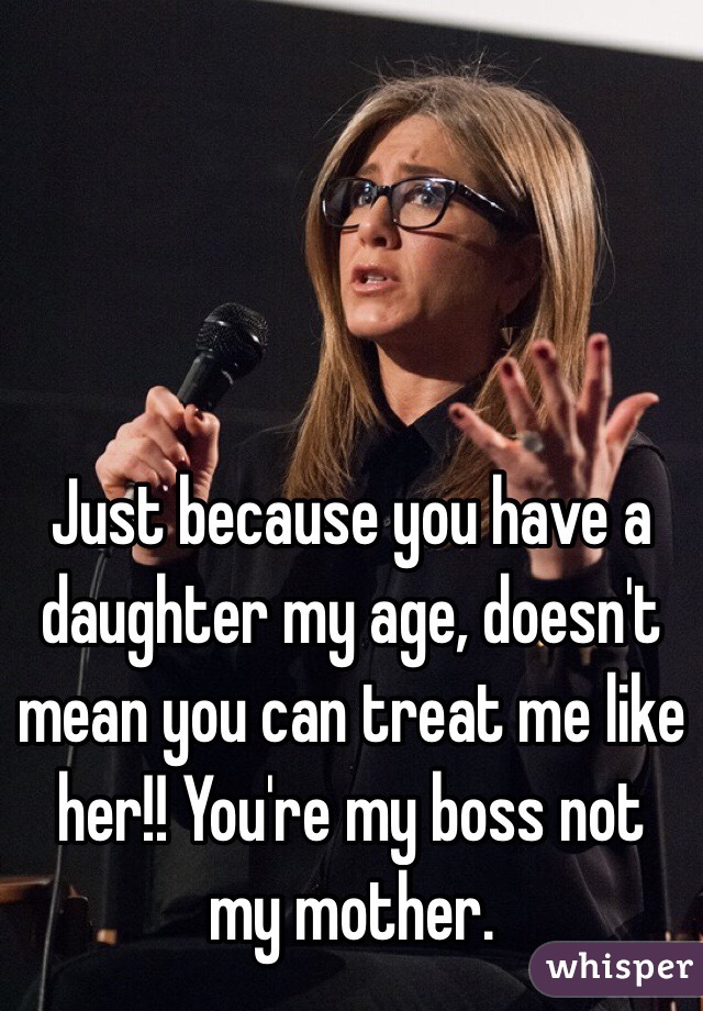 Just because you have a daughter my age, doesn't mean you can treat me like her!! You're my boss not my mother.  