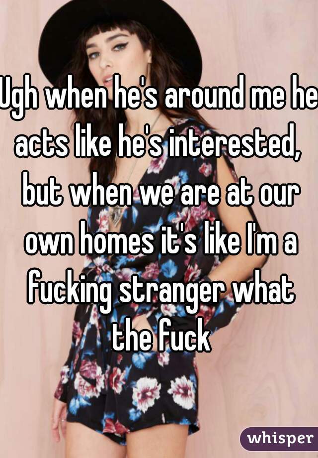 Ugh when he's around me he acts like he's interested,  but when we are at our own homes it's like I'm a fucking stranger what the fuck