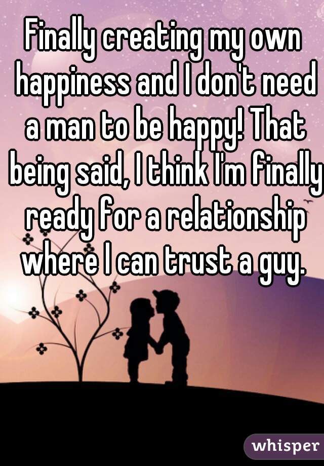 Finally creating my own happiness and I don't need a man to be happy! That being said, I think I'm finally ready for a relationship where I can trust a guy. 