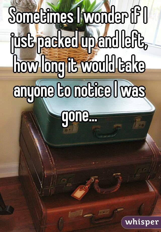 Sometimes I wonder if I just packed up and left, how long it would take anyone to notice I was gone...