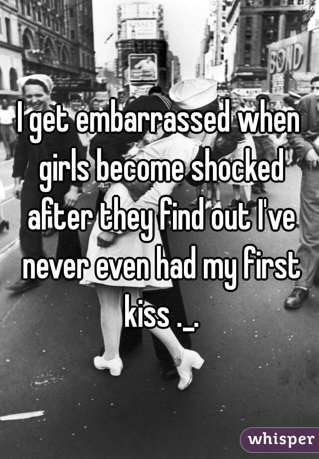 I get embarrassed when girls become shocked after they find out I've never even had my first kiss ._.