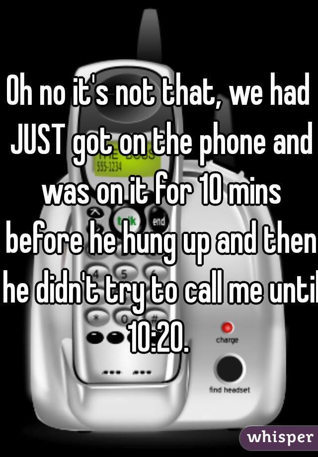 Oh no it's not that, we had JUST got on the phone and was on it for 10 mins before he hung up and then he didn't try to call me until 10:20. 