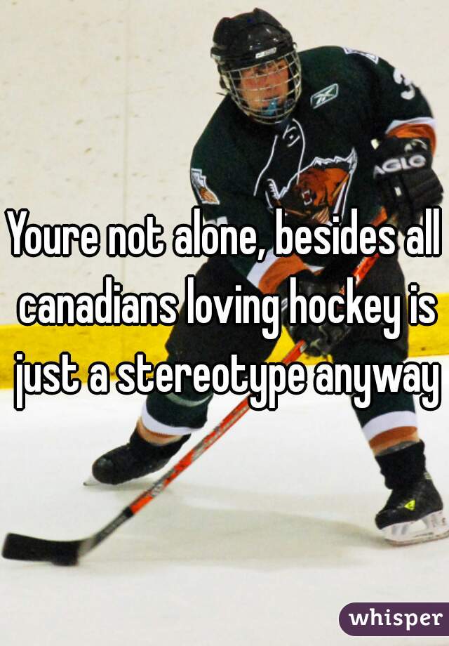 Youre not alone, besides all canadians loving hockey is just a stereotype anyway