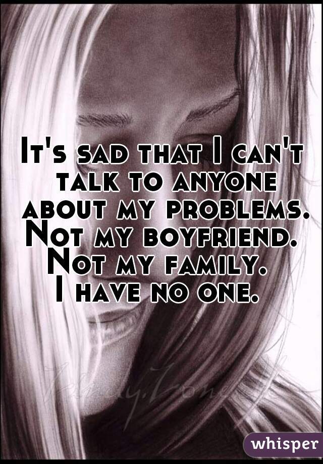 It's sad that I can't talk to anyone about my problems. Not my boyfriend.  Not my family.  
I have no one. 