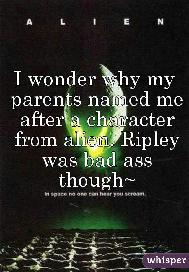 I wonder why my parents named me after a character from alien. Ripley was bad ass though~