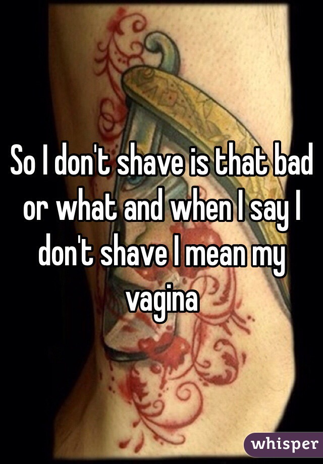 So I don't shave is that bad or what and when I say I don't shave I mean my vagina