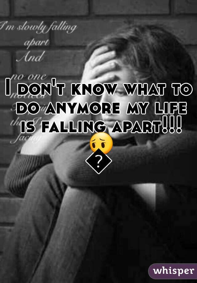 I don't know what to do anymore my life is falling apart!!! 😔😢